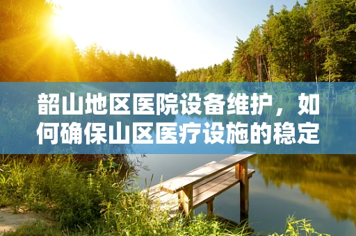 韶山地区医院设备维护，如何确保山区医疗设施的稳定运行？