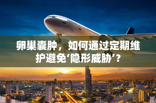 卵巢囊肿，如何通过定期维护避免‘隐形威胁’？