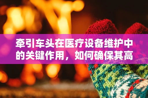 牵引车头在医疗设备维护中的关键作用，如何确保其高效且安全运行？