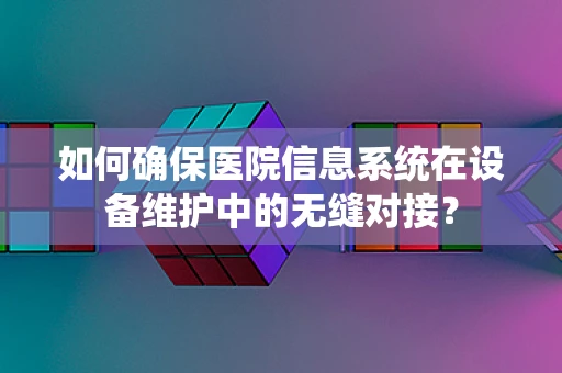 如何确保医院信息系统在设备维护中的无缝对接？
