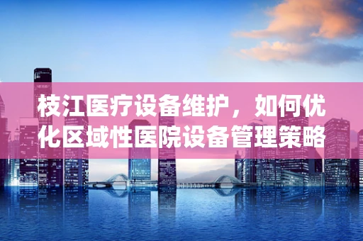 枝江医疗设备维护，如何优化区域性医院设备管理策略？]