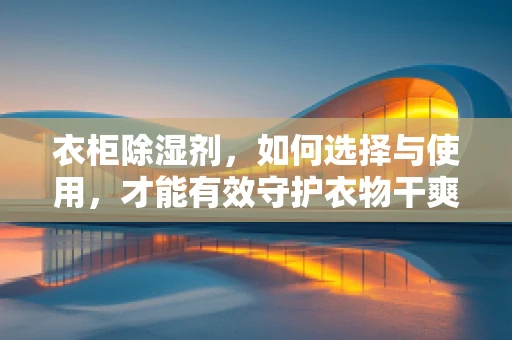 衣柜除湿剂，如何选择与使用，才能有效守护衣物干爽？
