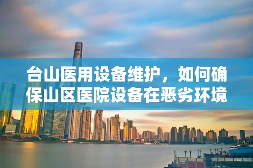 台山医用设备维护，如何确保山区医院设备在恶劣环境下的高效运行？
