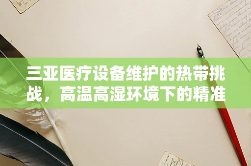 三亚医疗设备维护的热带挑战，高温高湿环境下的精准保养
