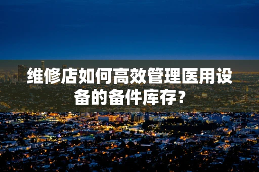 维修店如何高效管理医用设备的备件库存？