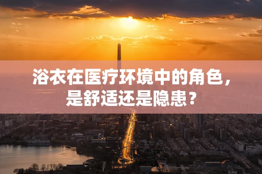浴衣在医疗环境中的角色，是舒适还是隐患？