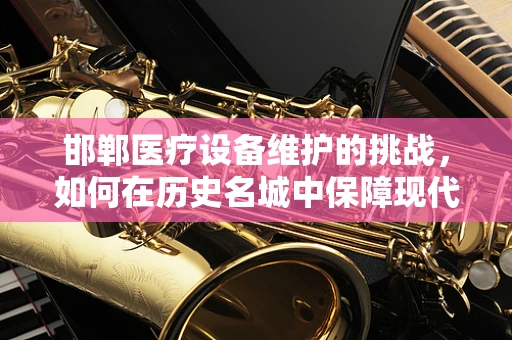 邯郸医疗设备维护的挑战，如何在历史名城中保障现代医疗的脉动？