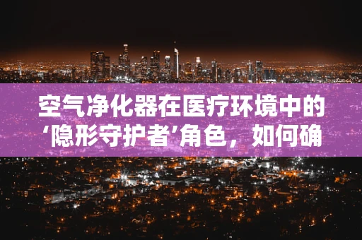 空气净化器在医疗环境中的‘隐形守护者’角色，如何确保其高效运行？