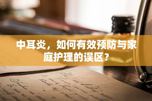 中耳炎，如何有效预防与家庭护理的误区？