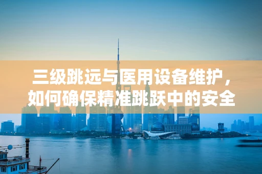 三级跳远与医用设备维护，如何确保精准跳跃中的安全与效率？
