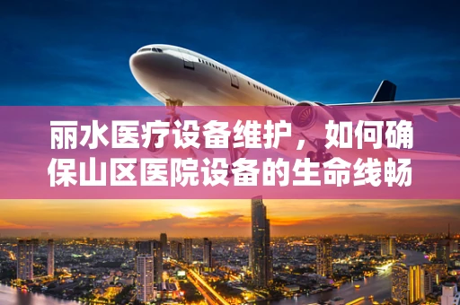丽水医疗设备维护，如何确保山区医院设备的生命线畅通无阻？
