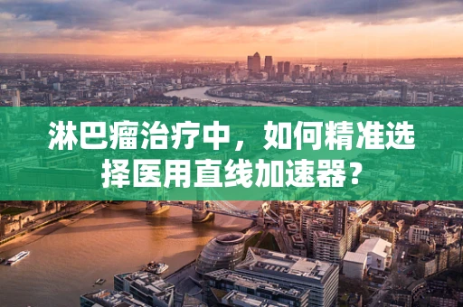淋巴瘤治疗中，如何精准选择医用直线加速器？