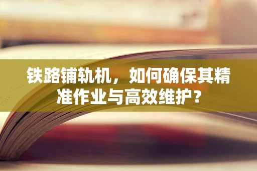 铁路铺轨机，如何确保其精准作业与高效维护？