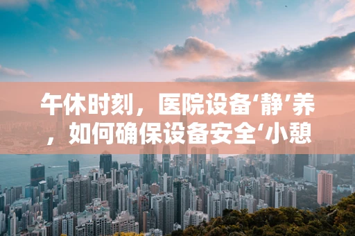 午休时刻，医院设备‘静’养，如何确保设备安全‘小憩’？
