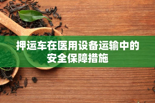 押运车在医用设备运输中的安全保障措施