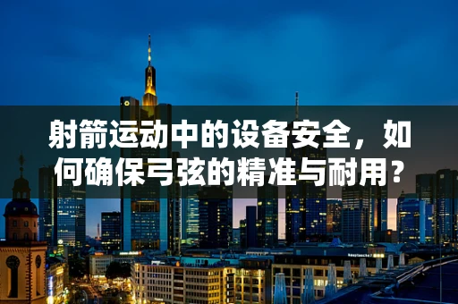 射箭运动中的设备安全，如何确保弓弦的精准与耐用？