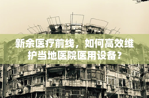 新余医疗前线，如何高效维护当地医院医用设备？