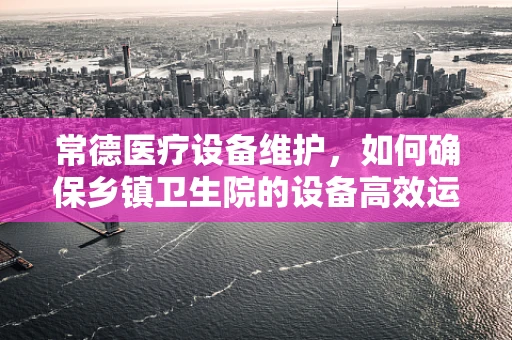 常德医疗设备维护，如何确保乡镇卫生院的设备高效运行？