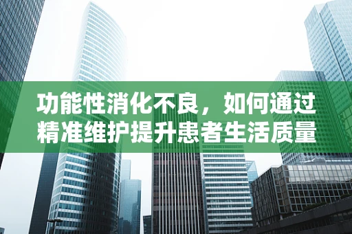 功能性消化不良，如何通过精准维护提升患者生活质量？