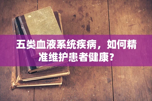 五类血液系统疾病，如何精准维护患者健康？