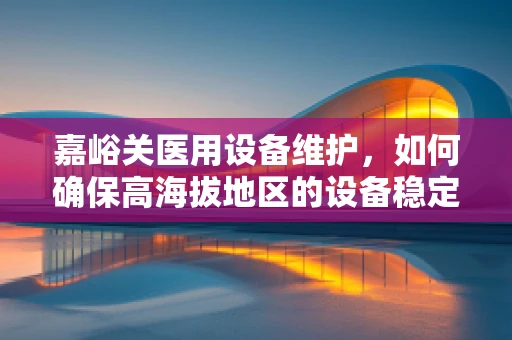 嘉峪关医用设备维护，如何确保高海拔地区的设备稳定运行？
