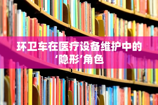 环卫车在医疗设备维护中的‘隐形’角色