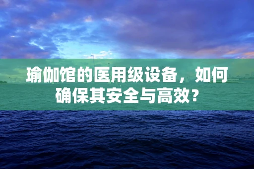 瑜伽馆的医用级设备，如何确保其安全与高效？
