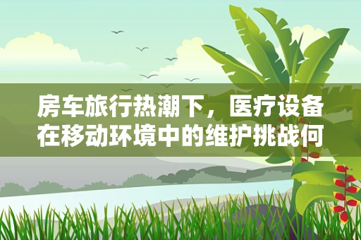 房车旅行热潮下，医疗设备在移动环境中的维护挑战何在？