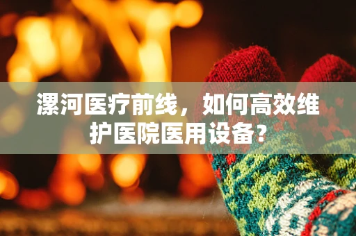 漯河医疗前线，如何高效维护医院医用设备？
