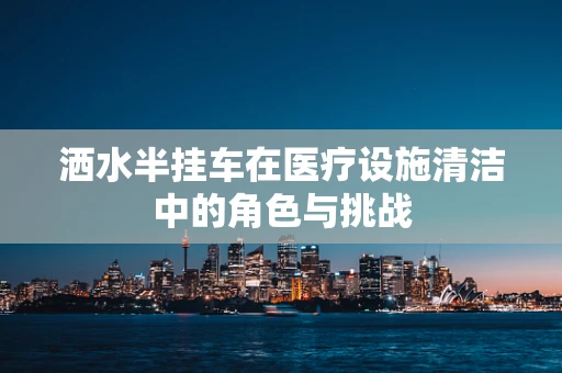 洒水半挂车在医疗设施清洁中的角色与挑战
