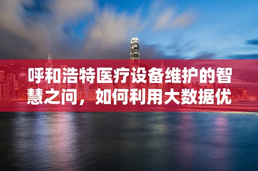 呼和浩特医疗设备维护的智慧之问，如何利用大数据优化医院设备管理？