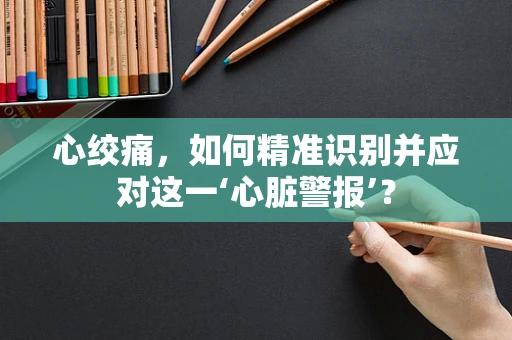 心绞痛，如何精准识别并应对这一‘心脏警报’？