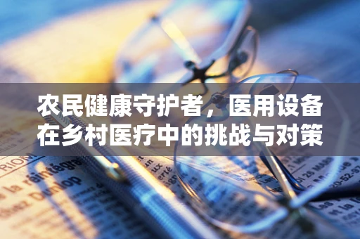 农民健康守护者，医用设备在乡村医疗中的挑战与对策
