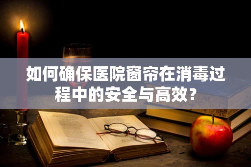 如何确保医院窗帘在消毒过程中的安全与高效？