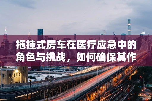 拖挂式房车在医疗应急中的角色与挑战，如何确保其作为移动医疗站的可靠性？