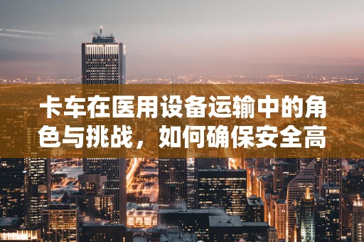 卡车在医用设备运输中的角色与挑战，如何确保安全高效的设备转移？
