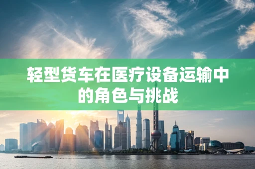 轻型货车在医疗设备运输中的角色与挑战