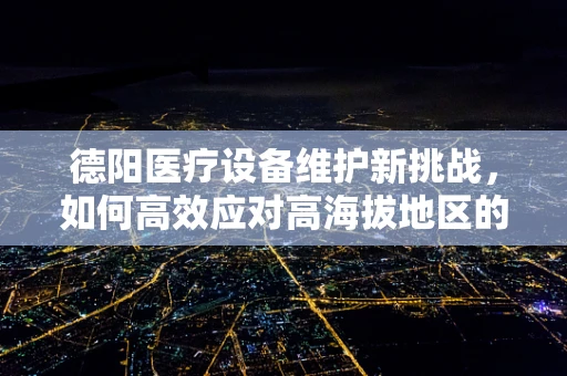 德阳医疗设备维护新挑战，如何高效应对高海拔地区的特殊需求？