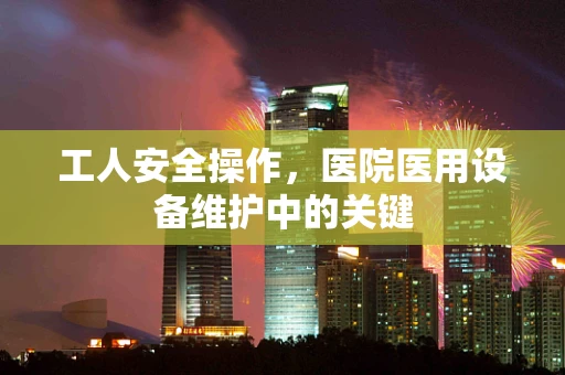 工人安全操作，医院医用设备维护中的关键