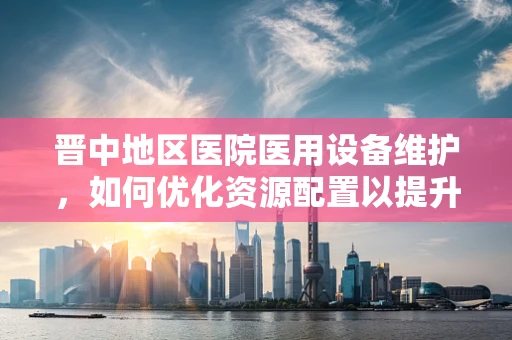 晋中地区医院医用设备维护，如何优化资源配置以提升医疗服务效率？