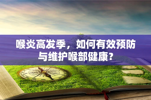 喉炎高发季，如何有效预防与维护喉部健康？