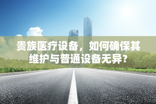 贵族医疗设备，如何确保其维护与普通设备无异？