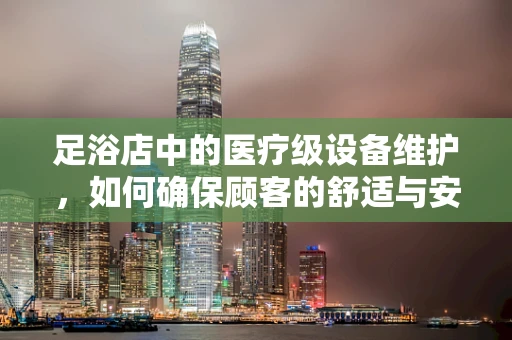 足浴店中的医疗级设备维护，如何确保顾客的舒适与安全？
