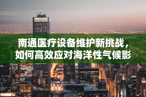 南通医疗设备维护新挑战，如何高效应对海洋性气候影响？