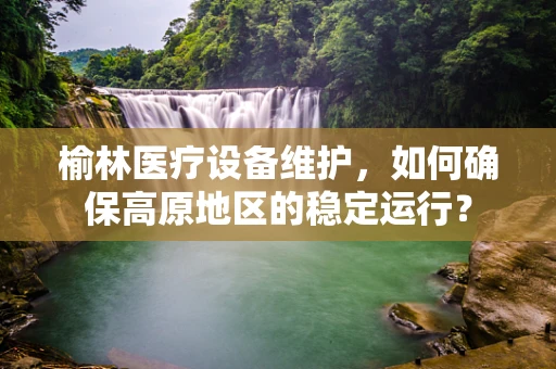 榆林医疗设备维护，如何确保高原地区的稳定运行？