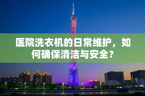 医院洗衣机的日常维护，如何确保清洁与安全？
