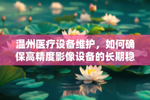 温州医疗设备维护，如何确保高精度影像设备的长期稳定运行？