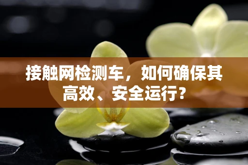接触网检测车，如何确保其高效、安全运行？