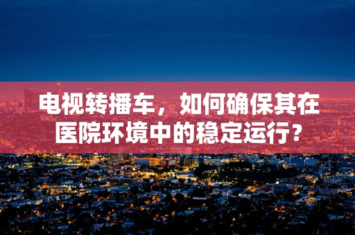 电视转播车，如何确保其在医院环境中的稳定运行？