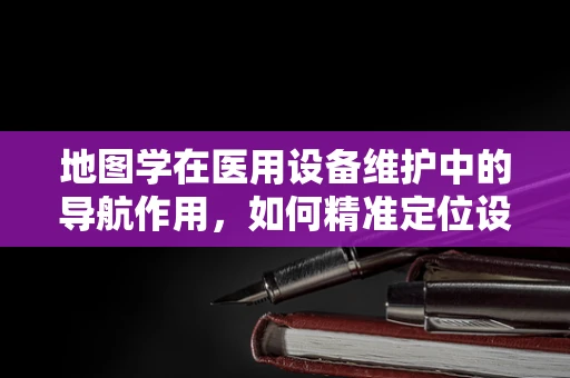 地图学在医用设备维护中的导航作用，如何精准定位设备位置？